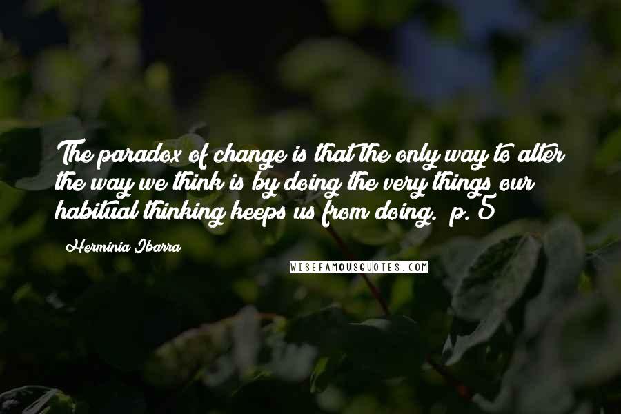 Herminia Ibarra Quotes: The paradox of change is that the only way to alter the way we think is by doing the very things our habitual thinking keeps us from doing." p. 5