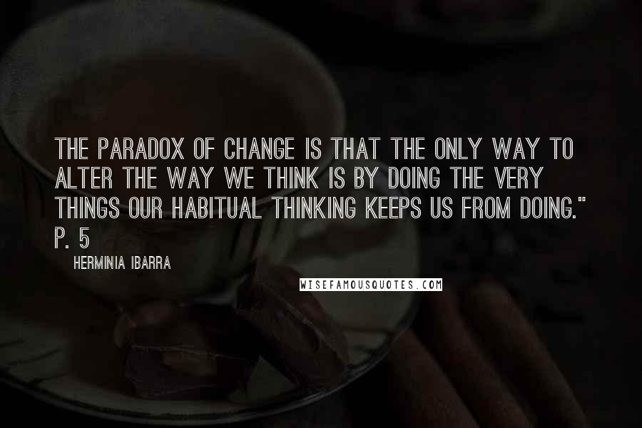 Herminia Ibarra Quotes: The paradox of change is that the only way to alter the way we think is by doing the very things our habitual thinking keeps us from doing." p. 5