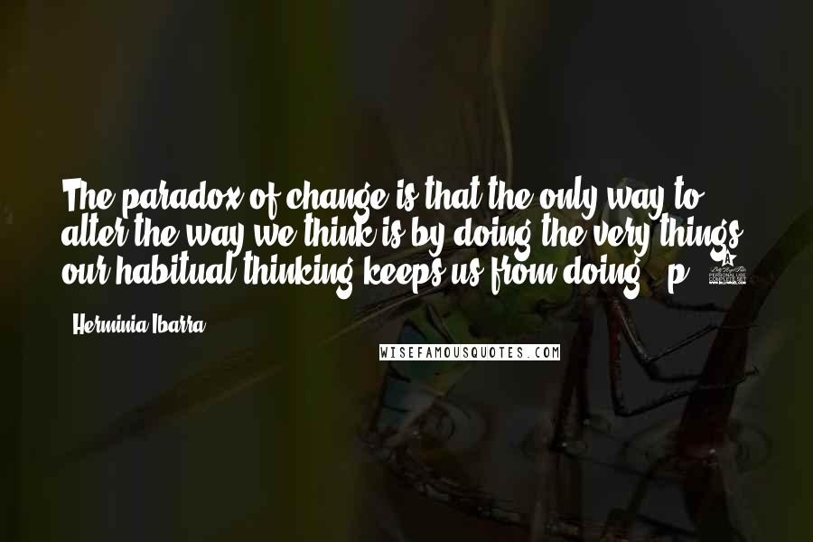 Herminia Ibarra Quotes: The paradox of change is that the only way to alter the way we think is by doing the very things our habitual thinking keeps us from doing." p. 5