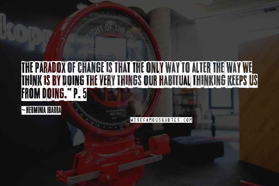 Herminia Ibarra Quotes: The paradox of change is that the only way to alter the way we think is by doing the very things our habitual thinking keeps us from doing." p. 5