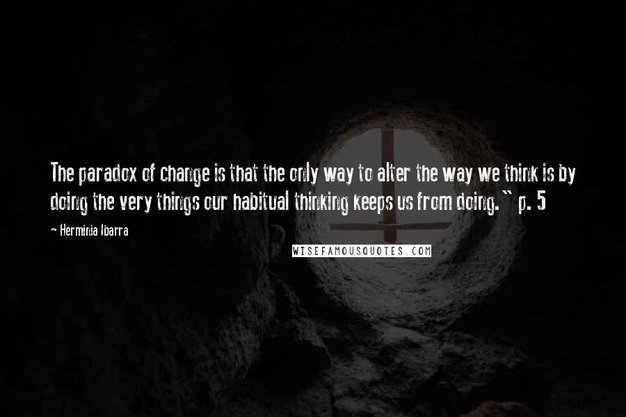 Herminia Ibarra Quotes: The paradox of change is that the only way to alter the way we think is by doing the very things our habitual thinking keeps us from doing." p. 5