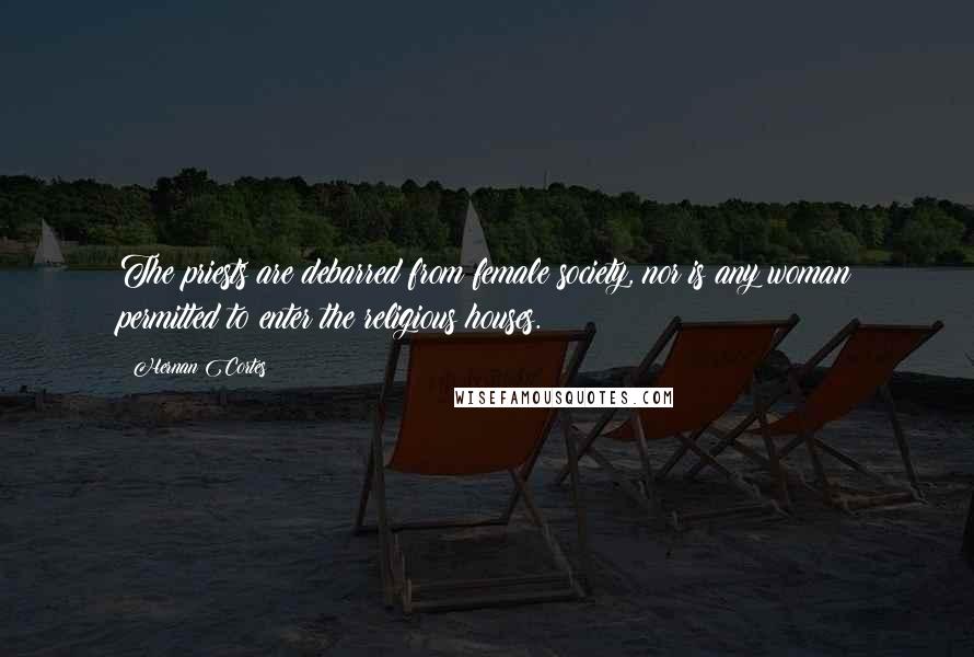 Hernan Cortes Quotes: The priests are debarred from female society, nor is any woman permitted to enter the religious houses.
