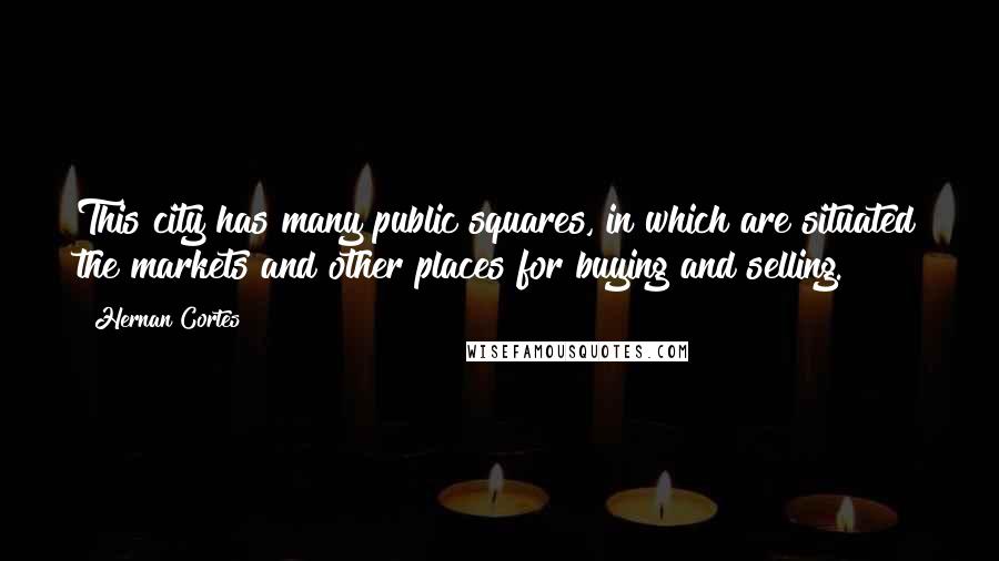 Hernan Cortes Quotes: This city has many public squares, in which are situated the markets and other places for buying and selling.