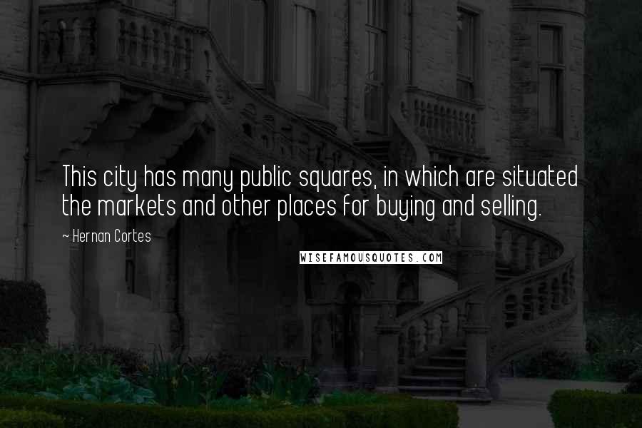 Hernan Cortes Quotes: This city has many public squares, in which are situated the markets and other places for buying and selling.