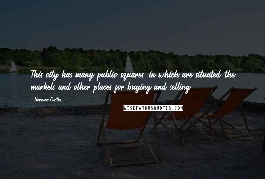 Hernan Cortes Quotes: This city has many public squares, in which are situated the markets and other places for buying and selling.