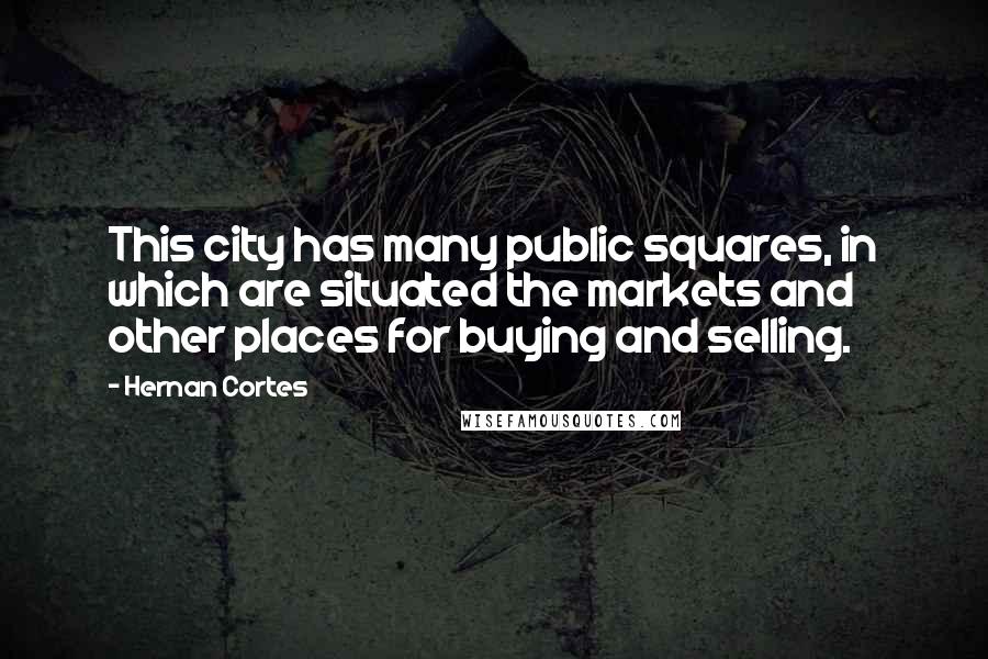 Hernan Cortes Quotes: This city has many public squares, in which are situated the markets and other places for buying and selling.