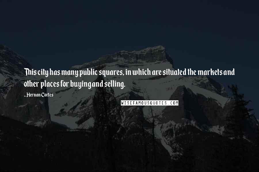 Hernan Cortes Quotes: This city has many public squares, in which are situated the markets and other places for buying and selling.