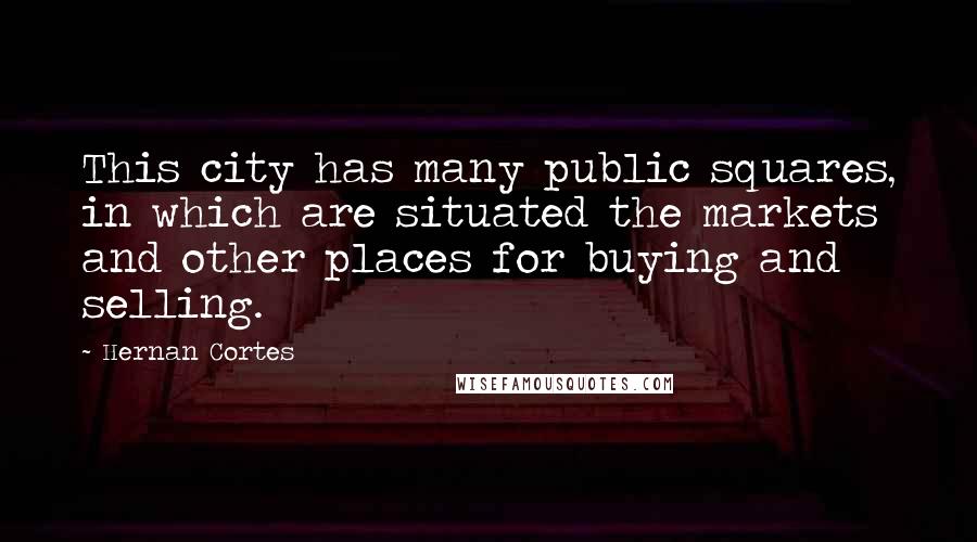 Hernan Cortes Quotes: This city has many public squares, in which are situated the markets and other places for buying and selling.