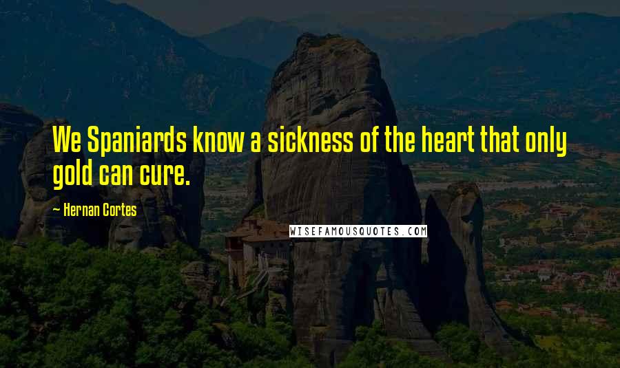 Hernan Cortes Quotes: We Spaniards know a sickness of the heart that only gold can cure.