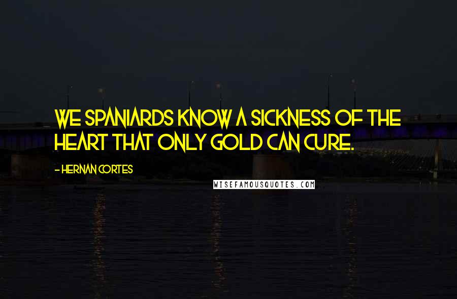 Hernan Cortes Quotes: We Spaniards know a sickness of the heart that only gold can cure.