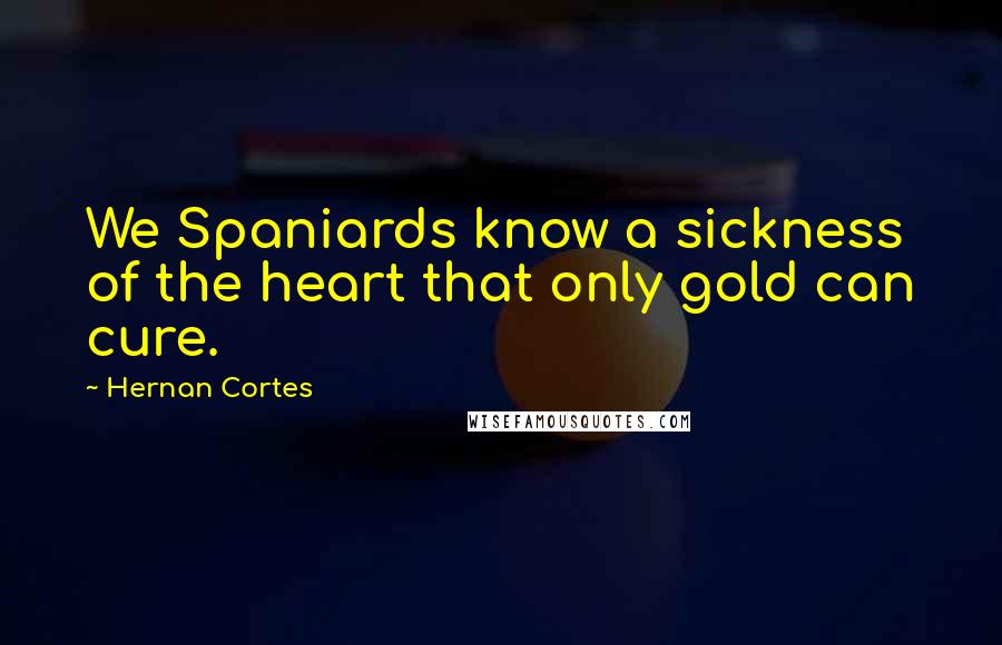 Hernan Cortes Quotes: We Spaniards know a sickness of the heart that only gold can cure.