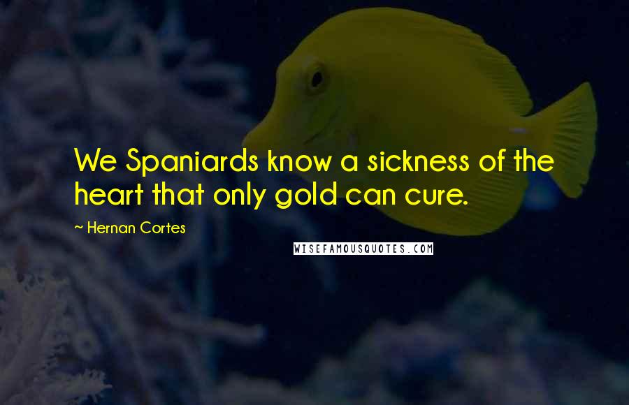 Hernan Cortes Quotes: We Spaniards know a sickness of the heart that only gold can cure.