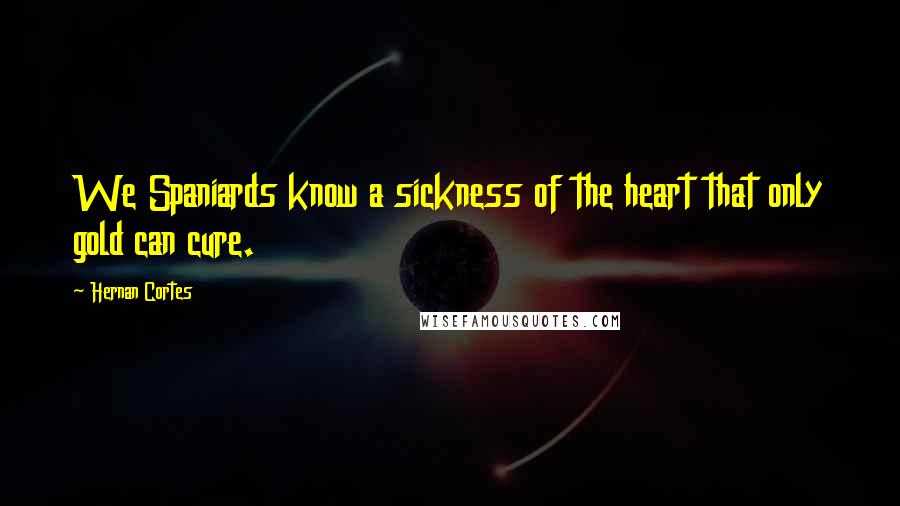 Hernan Cortes Quotes: We Spaniards know a sickness of the heart that only gold can cure.