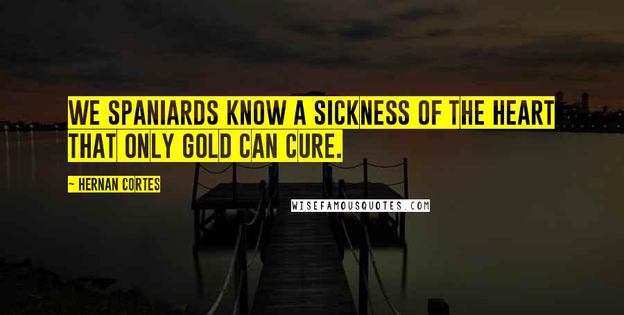 Hernan Cortes Quotes: We Spaniards know a sickness of the heart that only gold can cure.