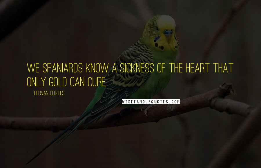 Hernan Cortes Quotes: We Spaniards know a sickness of the heart that only gold can cure.