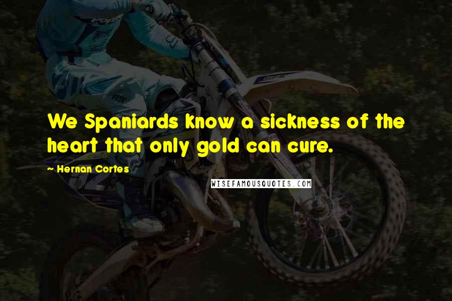 Hernan Cortes Quotes: We Spaniards know a sickness of the heart that only gold can cure.