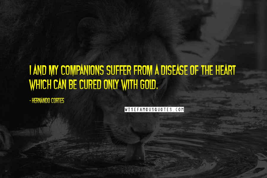 Hernando Cortes Quotes: I and my companions suffer from a disease of the heart which can be cured only with gold.