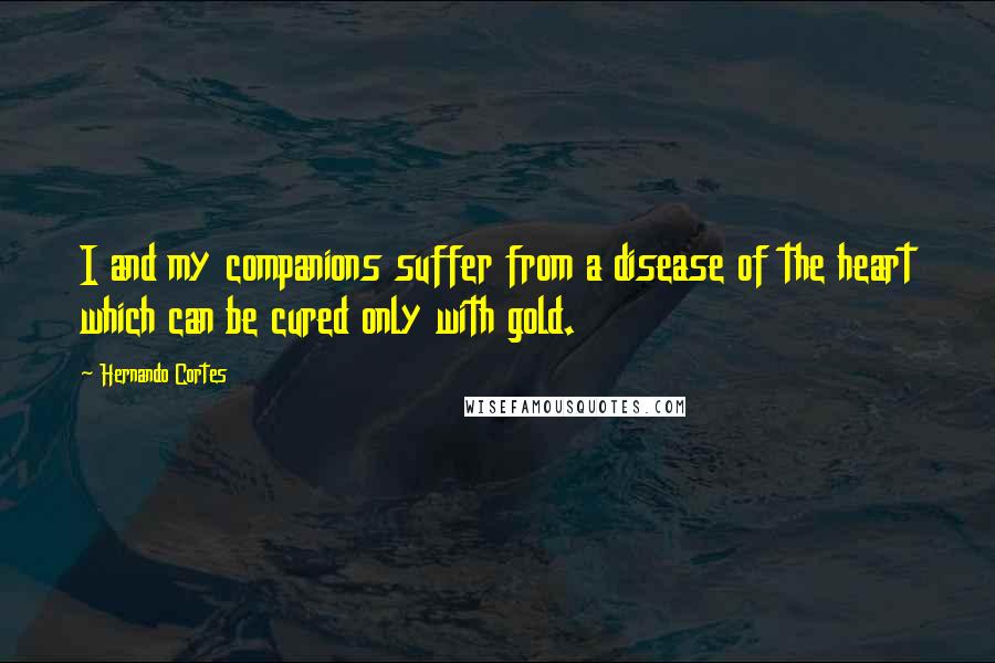 Hernando Cortes Quotes: I and my companions suffer from a disease of the heart which can be cured only with gold.