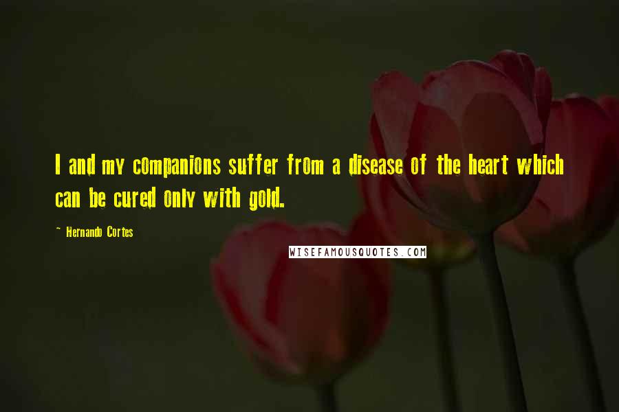 Hernando Cortes Quotes: I and my companions suffer from a disease of the heart which can be cured only with gold.