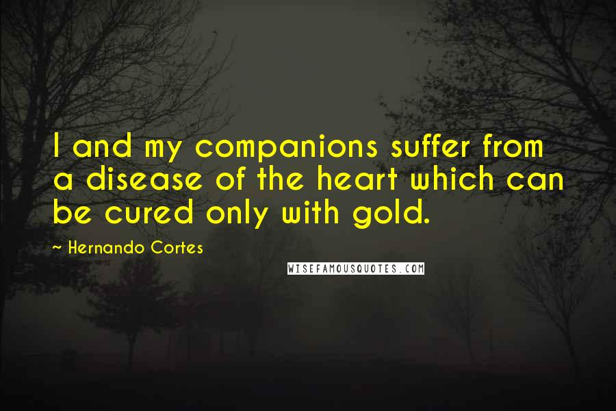 Hernando Cortes Quotes: I and my companions suffer from a disease of the heart which can be cured only with gold.