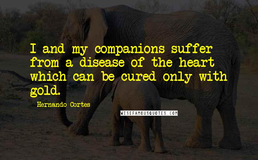 Hernando Cortes Quotes: I and my companions suffer from a disease of the heart which can be cured only with gold.