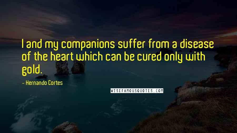 Hernando Cortes Quotes: I and my companions suffer from a disease of the heart which can be cured only with gold.