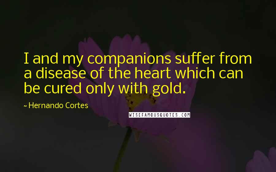 Hernando Cortes Quotes: I and my companions suffer from a disease of the heart which can be cured only with gold.