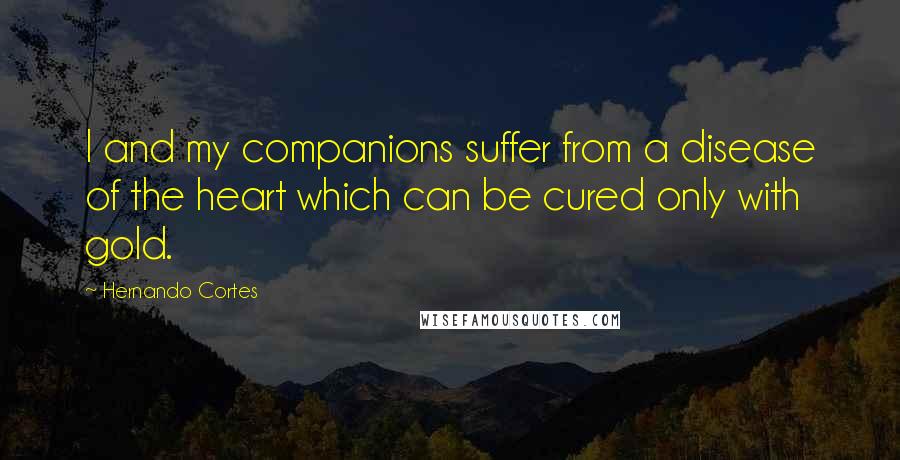 Hernando Cortes Quotes: I and my companions suffer from a disease of the heart which can be cured only with gold.