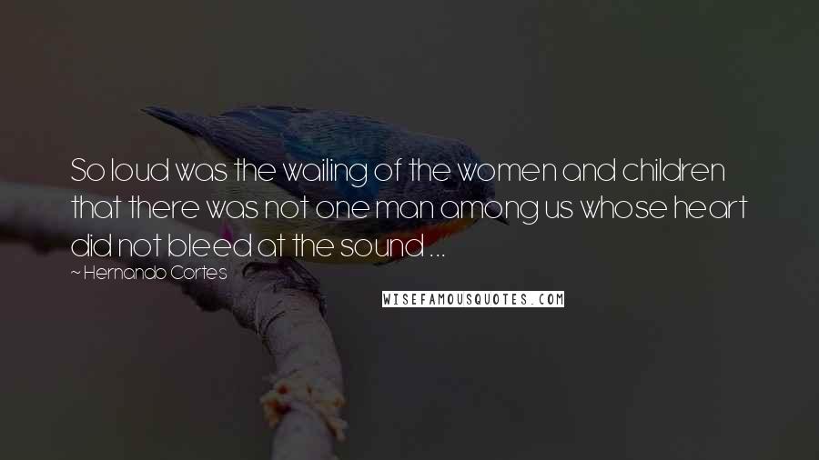 Hernando Cortes Quotes: So loud was the wailing of the women and children that there was not one man among us whose heart did not bleed at the sound ...