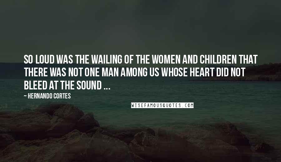 Hernando Cortes Quotes: So loud was the wailing of the women and children that there was not one man among us whose heart did not bleed at the sound ...