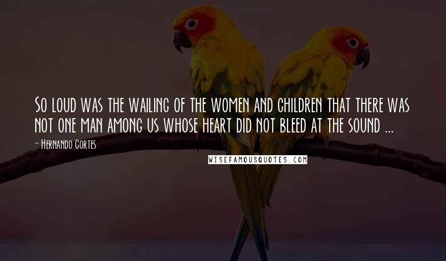 Hernando Cortes Quotes: So loud was the wailing of the women and children that there was not one man among us whose heart did not bleed at the sound ...