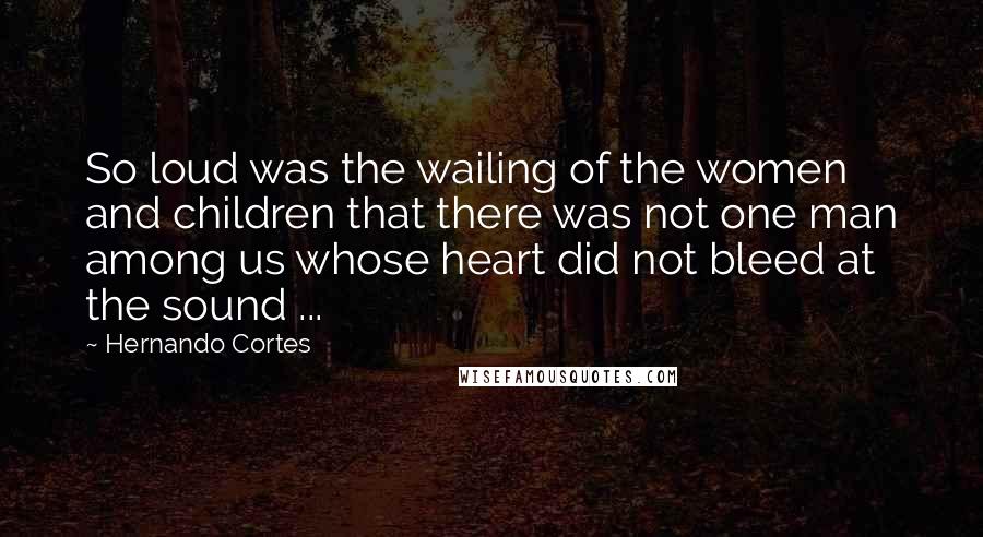 Hernando Cortes Quotes: So loud was the wailing of the women and children that there was not one man among us whose heart did not bleed at the sound ...