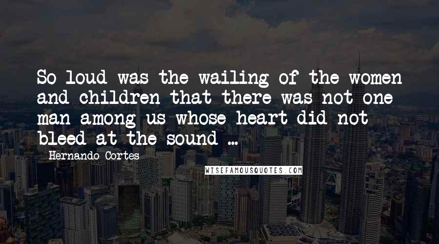 Hernando Cortes Quotes: So loud was the wailing of the women and children that there was not one man among us whose heart did not bleed at the sound ...