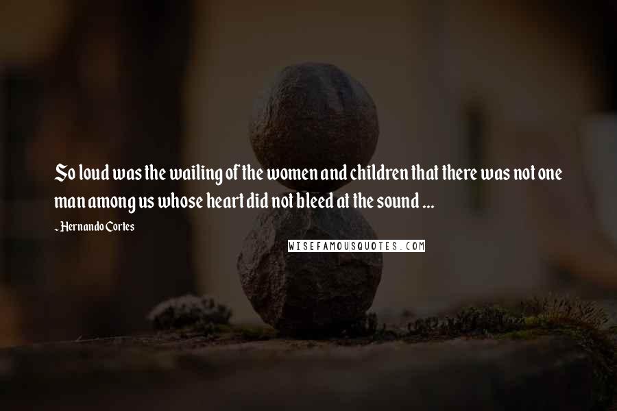Hernando Cortes Quotes: So loud was the wailing of the women and children that there was not one man among us whose heart did not bleed at the sound ...