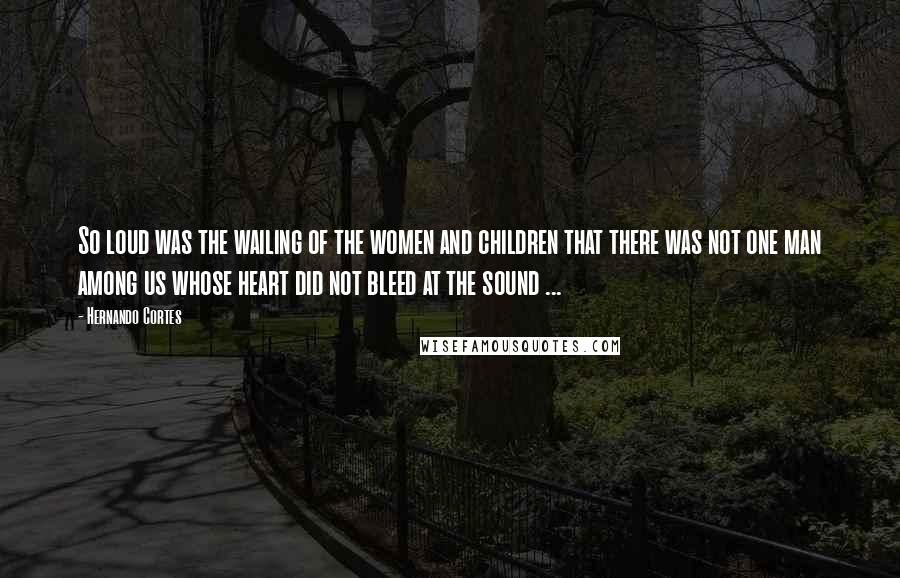 Hernando Cortes Quotes: So loud was the wailing of the women and children that there was not one man among us whose heart did not bleed at the sound ...