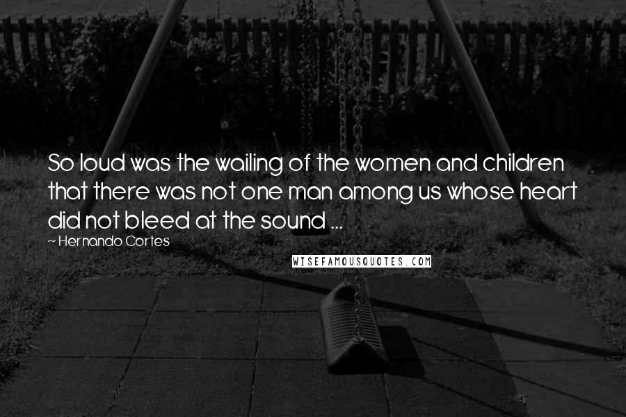 Hernando Cortes Quotes: So loud was the wailing of the women and children that there was not one man among us whose heart did not bleed at the sound ...
