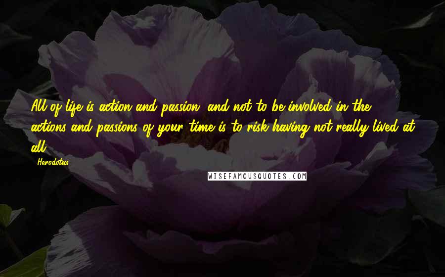 Herodotus Quotes: All of life is action and passion, and not to be involved in the actions and passions of your time is to risk having not really lived at all.