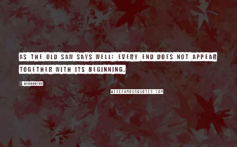 Herodotus Quotes: As the old saw says well: every end does not appear together with its beginning.