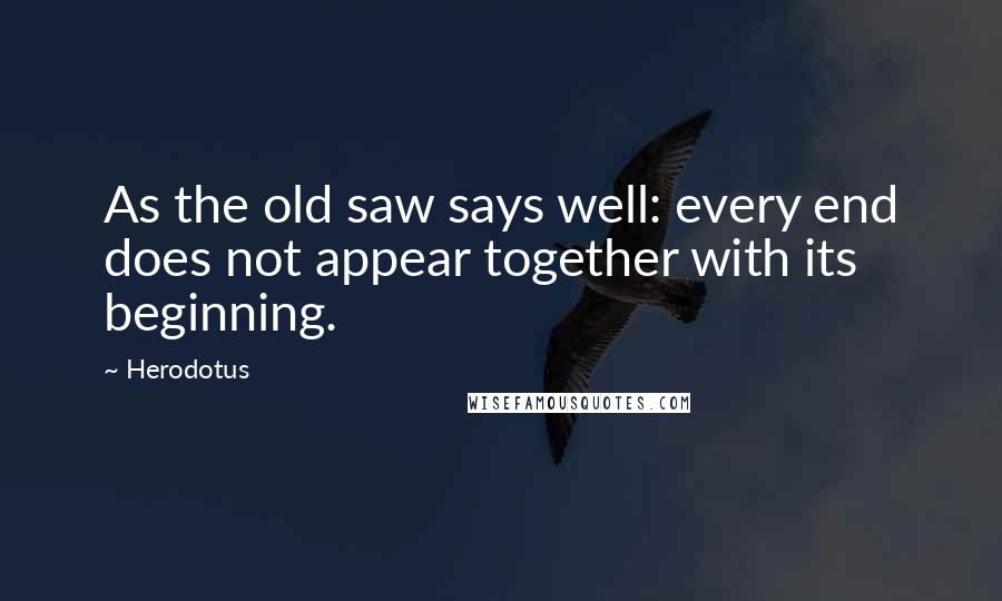 Herodotus Quotes: As the old saw says well: every end does not appear together with its beginning.