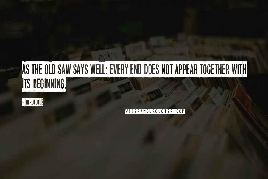 Herodotus Quotes: As the old saw says well: every end does not appear together with its beginning.