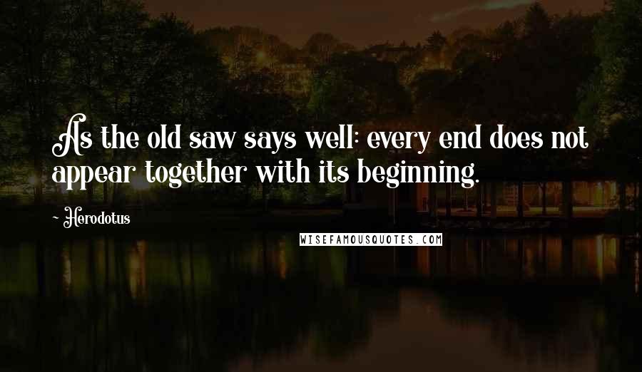 Herodotus Quotes: As the old saw says well: every end does not appear together with its beginning.