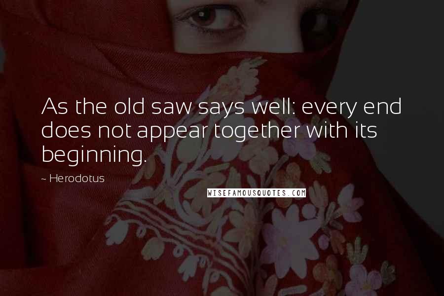 Herodotus Quotes: As the old saw says well: every end does not appear together with its beginning.