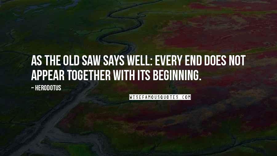 Herodotus Quotes: As the old saw says well: every end does not appear together with its beginning.