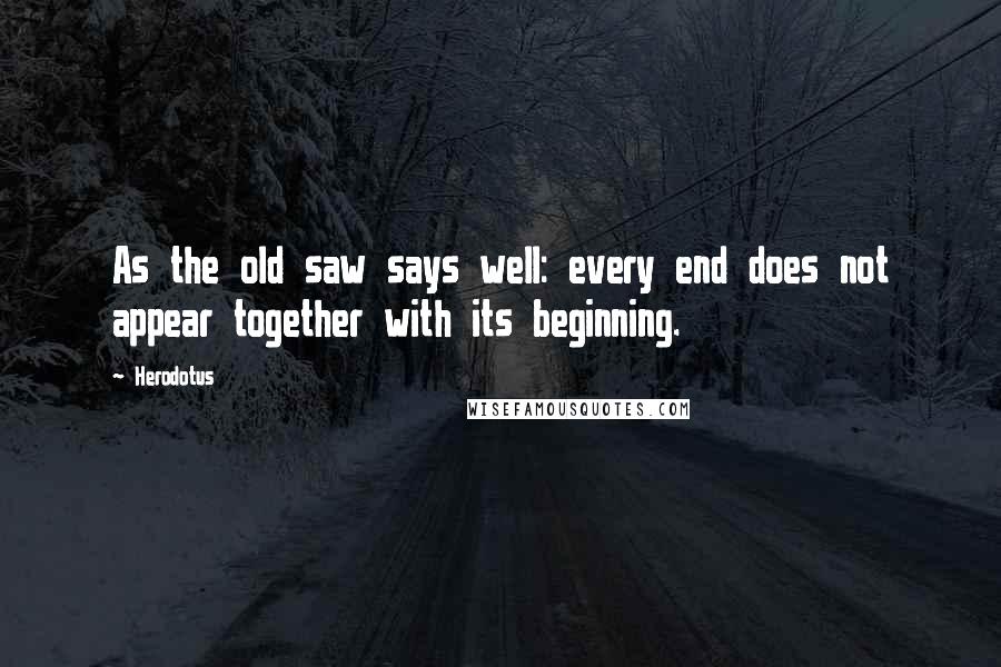 Herodotus Quotes: As the old saw says well: every end does not appear together with its beginning.
