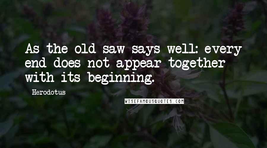 Herodotus Quotes: As the old saw says well: every end does not appear together with its beginning.