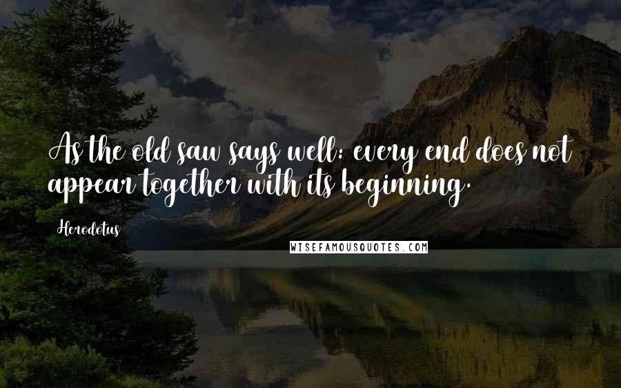 Herodotus Quotes: As the old saw says well: every end does not appear together with its beginning.