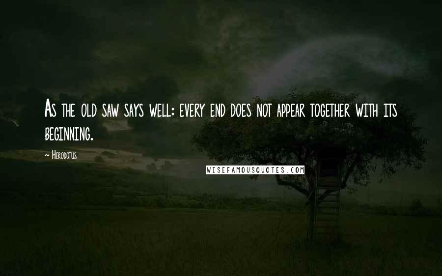 Herodotus Quotes: As the old saw says well: every end does not appear together with its beginning.