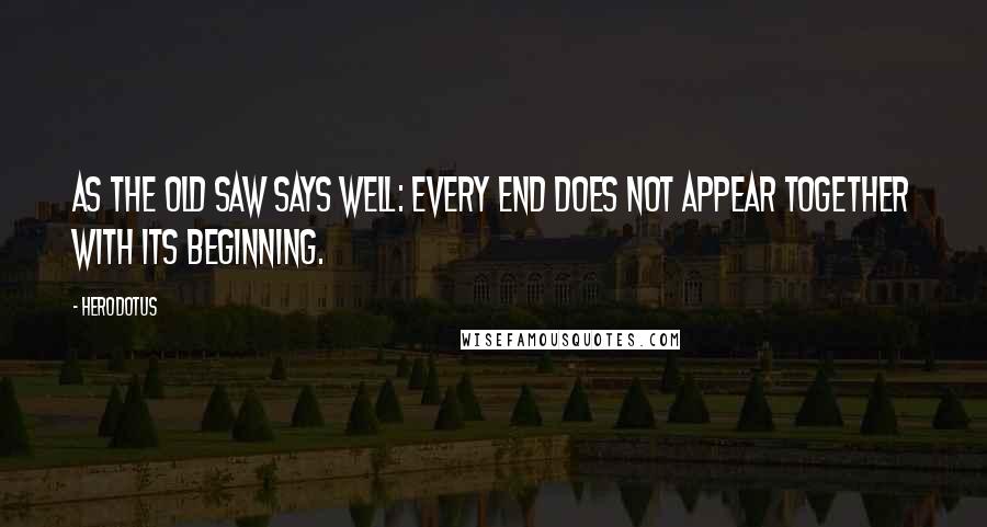 Herodotus Quotes: As the old saw says well: every end does not appear together with its beginning.