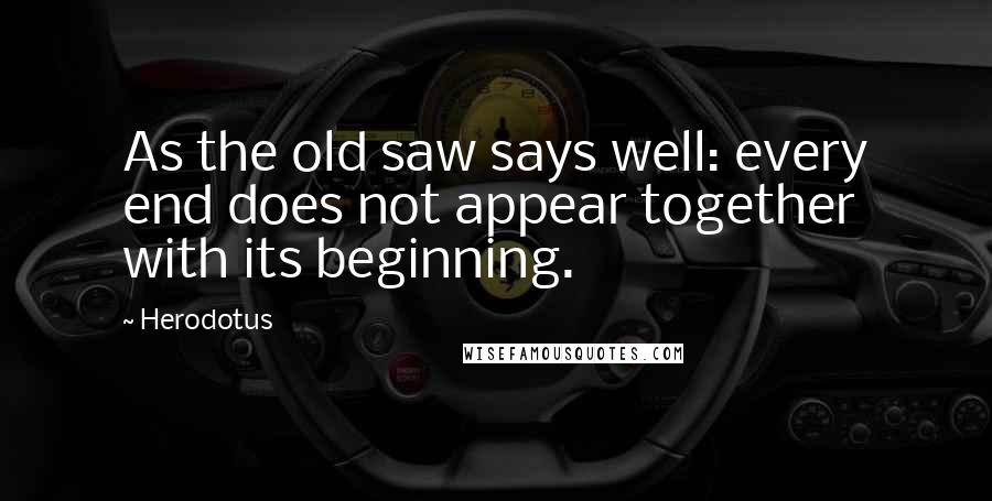 Herodotus Quotes: As the old saw says well: every end does not appear together with its beginning.