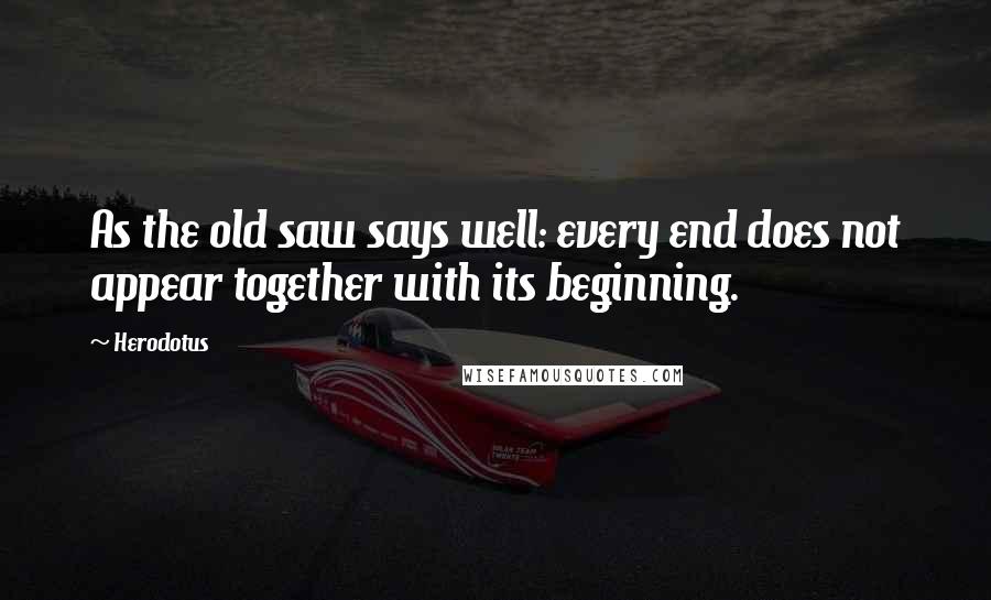Herodotus Quotes: As the old saw says well: every end does not appear together with its beginning.